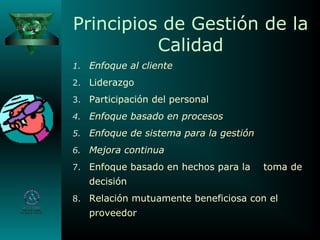 Principios de Gestión de la
Calidad
1. Enfoque al cliente
2. Liderazgo
3. Participación del personal
4. Enfoque basado en procesos
5. Enfoque de sistema para la gestión
6. Mejora continua
7. Enfoque basado en hechos para la toma de
decisión
8. Relación mutuamente beneficiosa con el
proveedor
 