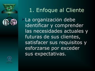 1. Enfoque al Cliente
La organización debe
identificar y comprender
las necesidades actuales y
futuras de sus clientes,
satisfacer sus requisitos y
esforzarse por exceder
sus expectativas.
 
