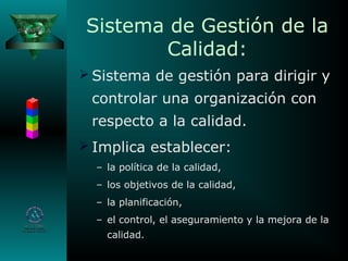 Sistema de Gestión de la
Calidad:
 Sistema de gestión para dirigir y
controlar una organización con
respecto a la calidad.
 Implica establecer:
– la política de la calidad,
– los objetivos de la calidad,
– la planificación,
– el control, el aseguramiento y la mejora de la
calidad.
 