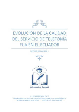 EVOLUCIÓN DE LA CALIDAD
DEL SERVICIO DE TELEFONÍA
FIJA EN EL ECUADOR
GESTION DE CALIDAD 1
21 DE AGOSTO DE 2017
UNIVERSIDAD DE GUAYAQUIL FAC. DE ING INDUSTRIAL CARRERA DE TELEINFORMATICA
ALUMNO: CHANAVA CORTEZ KEVIN DOCENTE: ING. MARIO SANCHEZ
 