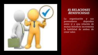 8) RELACIONES
   BENEFICIOSAS
La organización y sus
proveedores       dependen
entre sí y una relación de
mutuo beneficio incrementa
la habilidad de ambos de
crear valor.
 