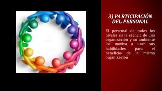 3) PARTICIPACIÓN
  DEL PERSONAL
El personal de todos los
niveles es la esencia de una
organización y su ambiente
los motiva a usar sus
habilidades      para      el
beneficio de la misma
organización
 