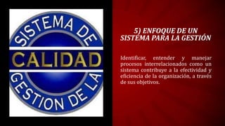 5) ENFOQUE DE UN
SISTEMA PARA LA GESTIÓN

Identificar, entender y manejar
procesos interrelacionados como un
sistema contribuye a la efectividad y
eficiencia de la organización, a través
de sus objetivos.
 