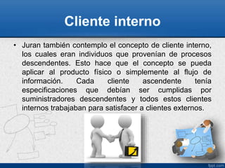 • Juran también contemplo el concepto de cliente interno, 
los cuales eran individuos que provenían de procesos 
descendentes. Esto hace que el concepto se pueda 
aplicar al producto físico o simplemente al flujo de 
información. Cada cliente ascendente tenía 
especificaciones que debían ser cumplidas por 
suministradores descendentes y todos estos clientes 
internos trabajaban para satisfacer a clientes externos. 
 