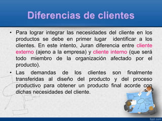 • Para lograr integrar las necesidades del cliente en los 
productos se debe en primer lugar identificar a los 
clientes. En este intento, Juran diferencia entre cliente 
externo (ajeno a la empresa) y cliente interno (que será 
todo miembro de la organización afectado por el 
producto). 
• Las demandas de los clientes son finalmente 
transferidas al diseño del producto y del proceso 
productivo para obtener un producto final acorde con 
dichas necesidades del cliente. 
 