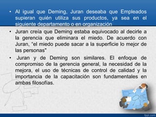 • Al igual que Deming, Juran deseaba que Empleados 
supieran quién utiliza sus productos, ya sea en el 
siguiente departamento o en organización 
• Juran creía que Deming estaba equivocado al decirle a 
la gerencia que eliminara el miedo. De acuerdo con 
Juran, “el miedo puede sacar a la superficie lo mejor de 
las personas" 
• Juran y de Deming son similares. El enfoque de 
compromiso de la gerencia general, la necesidad de la 
mejora, el uso de técnicas de control de calidad y la 
importancia de la capacitación son fundamentales en 
ambas filosofías. 
 
