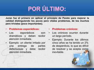 Juran fue el primero en aplicar el principio de Pareto para mejorar la 
calidad distinguiendo los pocos pero vitales problemas, de los muchos 
pero triviales (poco importantes). 
• Problemas esporádicos: 
• Los esporádicos son 
dramáticos y deben recibir 
atención inmediata. 
• Ejemplo: un cliente irritado por 
una entrega de partes 
defectuosas y debe recibir 
atención inmediata. 
• Problemas crónicos: 
• Los crónicos ocurren durante 
un largo período. 
• Ejemplo: Durante los últimos 
cinco años se ha tenido un 2% 
de desperdicio, lo que es difícil 
de resolver y se acepta como 
inevitable. 
 