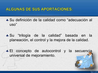  Su definición de la calidad como “adecuación al 
uso” 
 Su “trilogía de la calidad” basada en la 
planeación, el control y la mejora de la calidad. 
 El concepto de autocontrol y la secuencia 
universal de mejoramiento. 
 