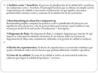  1 Análisis costo / beneficio. El proceso de planificación de la calidad debe considerar
las evaluaciones costo / beneficio. El principal beneficio que se obtiene al cumplir con los
requerimientos de calidad es una menor reelaboración, lo que significa una mayor
productividad, menores costos y aumento de la satisfacción de los accionistas.
2 Benchmarking (evaluación comparativa).
Benchmarking implica comparar las prácticas reales o planificadas del proyecto con
aquellas de otros proyectos, a fin de generar ideas para mejorar o para establecer una
norma por medio de la cual medir el rendimiento / desempeño.
3 Diagrama de flujo. Un diagrama de flujo es cualquier diagrama que muestre de qué
manera se relacionan los distintos elementos de un sistema. Entre las técnicas de
diagramación de flujos más comúnmente utilizadas en la gestión de calidad se incluyen:

4 Diseño de experimentos. El diseño de experimentos es un método estadístico que
ayuda a identificar cuáles son los factores que podrían influenciar variables específicas.
5 Costo de la calidad. El costo de la calidad se refiere al costo total de todos los
esfuerzos por lograr la calidad del producto / servicio.
 