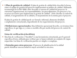  1 Plan de gestión de calidad. El plan de gestión de calidad debe describir la forma
cómo el equipo de gestión del proyecto implementará su política de calidad. Utilizando
terminología de la ISO 9000, debe describir el sistema de calidad del proyecto: la
estructura organizacional, las responsabilidades, los procedimientos, los procesos y los
recursos necesarios para implementar la gestión de calidad” . Debe abordar el control de
calidad, el aseguramiento de la calidad y el mejoramiento de la misma para el proyecto.
El plan de gestión de calidad puede ser formal o informal, altamente detallado
o ampliamente estructurado, dependiendo de los requerimientos del proyecto.
2 Definiciones operacionales. Una definición operacional describe, en términos bien
específicos, lo qué algo es y cómo es medido ello por medio del proceso de control de
calidad.
Listas de verificación (checklists)
 Una lista de verificación o “checklist” es una herramienta estructurada, por lo general
específica al ítem, utilizada para verificar que se hayan realizado un conjunto de etapas
requeridas. Las listas de verificación pueden ser simples o complejas.
4 Entradas para otros procesos. El proceso de planificación de la calidad
puede identificar una necesidad de mayor actividad en otra área.
 