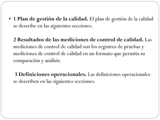  1 Plan de gestión de la calidad. El plan de gestión de la calidad
se describe en las siguientes secciones.
2 Resultados de las mediciones de control de calidad. Las
mediciones de control de calidad son los registros de pruebas y
mediciones de control de calidad en un formato que permita su
comparación y análisis.
3 Definiciones operacionales. Las definiciones operacionales
se describen en las siguientes secciones.
 