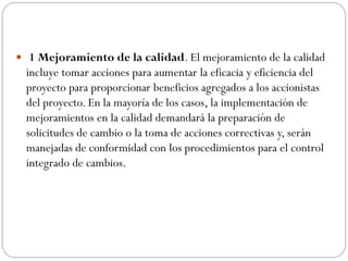  1 Mejoramiento de la calidad. El mejoramiento de la calidad
incluye tomar acciones para aumentar la eficacia y eficiencia del
proyecto para proporcionar beneficios agregados a los accionistas
del proyecto. En la mayoría de los casos, la implementación de
mejoramientos en la calidad demandará la preparación de
solicitudes de cambio o la toma de acciones correctivas y, serán
manejadas de conformidad con los procedimientos para el control
integrado de cambios.
 