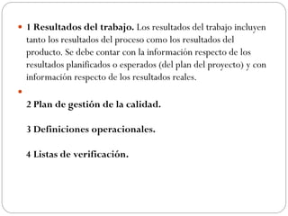  1 Resultados del trabajo. Los resultados del trabajo incluyen
tanto los resultados del proceso como los resultados del
producto. Se debe contar con la información respecto de los
resultados planificados o esperados (del plan del proyecto) y con
información respecto de los resultados reales.

2 Plan de gestión de la calidad.
3 Definiciones operacionales.
4 Listas de verificación.
 