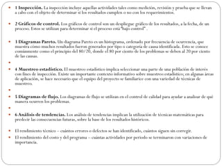  1 Inspección. La inspección incluye aquellas actividades tales como medición, revisión y prueba que se llevan
a cabo con el objeto de determinar si los resultados cumplen o no con los requerimientos.
 2 Gráficos de control. Los gráficos de control son un despliegue gráfico de los resultados, a la fecha, de un
proceso. Estos se utilizan para determinar si el proceso está “bajo control” .
 3 Diagramas Pareto. Un diagrama Pareto es un histograma, ordenado por frecuencia de ocurrencia, que
muestra cómo muchos resultados fueron generados por tipo o categoría de causa identificada. Esto se conoce
comúnmente como el principio del 80/20, donde el 80 por ciento de los problemas se deben al 20 por ciento
de las causas.

 4 Muestreo estadístico. El muestreo estadístico implica seleccionar una parte de una población de interés
con fines de inspección. Existe un importante contexto informativo sobre muestreo estadístico; en algunas áreas
de aplicación, se hace necesario que el equipo del proyecto se familiarice con una variedad de técnicas de
muestreo.

 5 Diagramas de flujo. Los diagramas de flujo se utilizan en el control de calidad para ayudar a analizar de qué
manera ocurren los problemas.

 6 Análisis de tendencias. Los análisis de tendencias implican la utilización de técnicas matemáticas para
predecir las consecuencias futuras, sobre la base de los resultados históricos.
 El rendimiento técnico – cuántos errores o defectos se han identificado, cuántos siguen sin corregir.
 El rendimiento del costo y del programa – cuántas actividades por periodo se terminaron con variaciones de
importancia.
 
