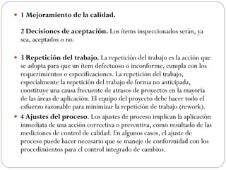  1 Mejoramiento de la calidad.
2 Decisiones de aceptación. Los ítems inspeccionados serán, ya
sea, aceptados o no.
 3 Repetición del trabajo. La repetición del trabajo es la acción que
se adopta para que un ítem defectuoso o inconforme, cumpla con los
requerimientos o especificaciones. La repetición del trabajo,
especialmente la repetición del trabajo de forma no anticipada,
constituye una causa frecuente de atrasos de proyectos en la mayoría
de las áreas de aplicación. El equipo del proyecto debe hacer todo el
esfuerzo razonable para minimizar la repetición de trabajo (rework).
 4 Ajustes del proceso. Los ajustes de proceso implican la aplicación
inmediata de una acción correctiva o preventiva, como resultado de las
mediciones de control de calidad. En algunos casos, el ajuste de
proceso puede hacer necesario que se maneje de conformidad con los
procedimientos para el control integrado de cambios.
 