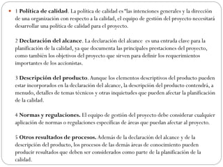  1 Política de calidad. La política de calidad es “las intenciones generales y la dirección
de una organización con respecto a la calidad, el equipo de gestión del proyecto necesitará
desarrollar una política de calidad para el proyecto.
2 Declaración del alcance. La declaración del alcance es una entrada clave para la
planificación de la calidad, ya que documenta las principales prestaciones del proyecto,
como también los objetivos del proyecto que sirven para definir los requerimientos
importantes de los accionistas.
3 Descripción del producto.Aunque los elementos descriptivos del producto pueden
estar incorporados en la declaración del alcance, la descripción del producto contendrá, a
menudo, detalles de temas técnicos y otras inquietudes que pueden afectar la planificación
de la calidad.
4 Normas y regulaciones. El equipo de gestión del proyecto debe considerar cualquier
aplicación de normas o regulaciones específicas de áreas que puedan afectar al proyecto.
5 Otros resultados de procesos.Además de la declaración del alcance y de la
descripción del producto, los procesos de las demás áreas de conocimiento pueden
producir resultados que deben ser considerados como parte de la planificación de la
calidad.
 
