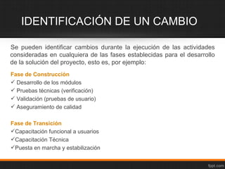 IDENTIFICACIÓN DE UN CAMBIO

Se pueden identificar cambios durante la ejecución de las actividades
consideradas en cualquiera de las fases establecidas para el desarrollo
de la solución del proyecto, esto es, por ejemplo:
Fase de Construcción
 Desarrollo de los módulos
 Pruebas técnicas (verificación)
 Validación (pruebas de usuario)
 Aseguramiento de calidad

Fase de Transición
Capacitación funcional a usuarios
Capacitación Técnica
Puesta en marcha y estabilización
 
