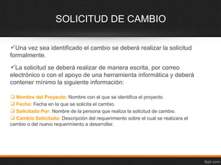 SOLICITUD DE CAMBIO

Una vez sea identificado el cambio se deberá realizar la solicitud
formalmente.
La solicitud se deberá realizar de manera escrita, por correo
electrónico o con el apoyo de una herramienta informática y deberá
contener mínimo la siguiente información:

 Nombre del Proyecto: Nombre con el que se identifica el proyecto.
 Fecha: Fecha en la que se solicita el cambio.
 Solicitado Por: Nombre de la persona que realiza la solicitud de cambio.
 Cambio Solicitado: Descripción del requerimiento sobre el cual se realizara el
cambio o del nuevo requerimiento a desarrollar.
 