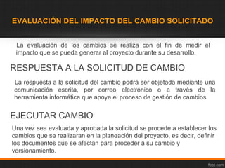 EVALUACIÓN DEL IMPACTO DEL CAMBIO SOLICITADO


 La evaluación de los cambios se realiza con el fin de medir el
 impacto que se pueda generar al proyecto durante su desarrollo.

RESPUESTA A LA SOLICITUD DE CAMBIO
La respuesta a la solicitud del cambio podrá ser objetada mediante una
comunicación escrita, por correo electrónico o a través de la
herramienta informática que apoya el proceso de gestión de cambios.


EJECUTAR CAMBIO
Una vez sea evaluada y aprobada la solicitud se procede a establecer los
cambios que se realizaran en la planeación del proyecto, es decir, definir
los documentos que se afectan para proceder a su cambio y
versionamiento.
 