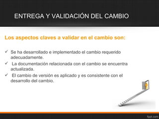 ENTREGA Y VALIDACIÓN DEL CAMBIO


Los aspectos claves a validar en el cambio son:

 Se ha desarrollado e implementado el cambio requerido
  adecuadamente.
 La documentación relacionada con el cambio se encuentra
  actualizada.
 El cambio de versión es aplicado y es consistente con el
  desarrollo del cambio.
 