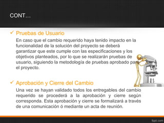 CONT…


 Pruebas de Usuario
  En caso que el cambio requerido haya tenido impacto en la
  funcionalidad de la solución del proyecto se deberá
  garantizar que este cumple con las especificaciones y los
  objetivos planteados, por lo que se realizarán pruebas de
  usuario, siguiendo la metodología de pruebas aprobado para
  el proyecto.


 Aprobación y Cierre del Cambio
  Una vez se hayan validado todos los entregables del cambio
  requerido se procederá a la aprobación y cierre según
  corresponda. Esta aprobación y cierre se formalizará a través
  de una comunicación ó mediante un acta de reunión.
 