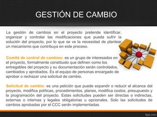 GESTIÓN DE CAMBIO

La gestión de cambios en el proyecto pretende identificar,
organizar y controlar las modificaciones que pueda sufrir la
solución del proyecto, por lo que se ve la necesidad de plantear
un mecanismo que contribuya en este proceso.

Comité de control de cambios: es un grupo de interesados en
el proyecto, formalmente constituido que definen como los
entregables del proyecto y su documentación serán controlados,
cambiados y aprobados. Es el equipo de personas encargado de
aprobar o rechazar una solicitud de cambio.

Solicitud de cambio: es una petición que puede expandir o reducir el alcance del
proyecto, modifica políticas, procedimientos, planes, modifica costos, presupuesto y
la programación del proyecto. Estas solicitudes pueden ser directas o indirectas,
externas o internas y legales obligatorias u opcionales. Solo las solicitudes de
cambios aprobadas por el CCC serán implementadas.
 