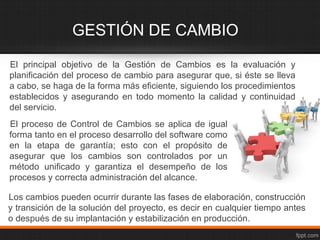 GESTIÓN DE CAMBIO
El principal objetivo de la Gestión de Cambios es la evaluación y
planificación del proceso de cambio para asegurar que, si éste se lleva
a cabo, se haga de la forma más eficiente, siguiendo los procedimientos
establecidos y asegurando en todo momento la calidad y continuidad
del servicio.
El proceso de Control de Cambios se aplica de igual
forma tanto en el proceso desarrollo del software como
en la etapa de garantía; esto con el propósito de
asegurar que los cambios son controlados por un
método unificado y garantiza el desempeño de los
procesos y correcta administración del alcance.

Los cambios pueden ocurrir durante las fases de elaboración, construcción
y transición de la solución del proyecto, es decir en cualquier tiempo antes
o después de su implantación y estabilización en producción.
 