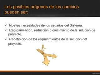 Los posibles orígenes de los cambios
pueden ser:

 Nuevas necesidades de los usuarios del Sistema.
 Reorganización, reducción o crecimiento de la solución de
  proyecto.
 Redefinición de los requerimientos de la solución del
  proyecto.
 
