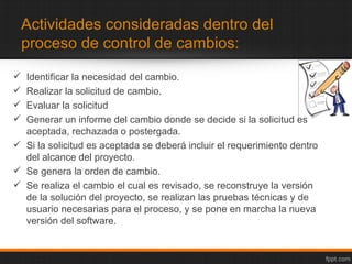 Actividades consideradas dentro del
    proceso de control de cambios:

 Identificar la necesidad del cambio.
 Realizar la solicitud de cambio.
 Evaluar la solicitud
 Generar un informe del cambio donde se decide si la solicitud es
  aceptada, rechazada o postergada.
 Si la solicitud es aceptada se deberá incluir el requerimiento dentro
  del alcance del proyecto.
 Se genera la orden de cambio.
 Se realiza el cambio el cual es revisado, se reconstruye la versión
  de la solución del proyecto, se realizan las pruebas técnicas y de
  usuario necesarias para el proceso, y se pone en marcha la nueva
  versión del software.
 