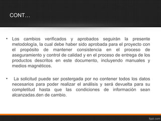 CONT…



•   Los cambios verificados y aprobados seguirán la presente
    metodología, la cual debe haber sido aprobada para el proyecto con
    el propósito de mantener consistencia en el proceso de
    aseguramiento y control de calidad y en el proceso de entrega de los
    productos descritos en este documento, incluyendo manuales y
    medios magnéticos.

•    La solicitud puede ser postergada por no contener todos los datos
    necesarios para poder realizar el análisis y será devuelta para su
    completitud hasta que las condiciones de información sean
    alcanzadas.den de cambio.
 