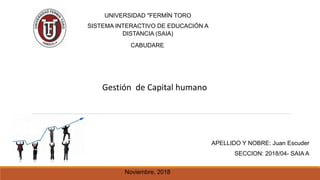 UNIVERSIDAD "FERMÍN TORO
SISTEMA INTERACTIVO DE EDUCACIÓN A
DISTANCIA (SAIA)
CABUDARE.
Gestión de Capital humano
Noviembre, 2018
APELLIDO Y NOBRE: Juan Escuder
SECCION: 2018/04- SAIA A
 