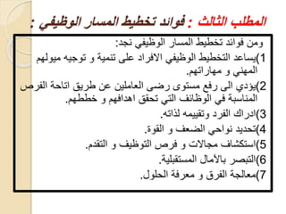 ‫المطلب‬‫الثالث‬:‫المسار‬ ‫تخطيط‬ ‫فوائد‬‫الوظيف‬‫ي‬:
‫نجد‬ ‫الوظيفي‬ ‫المسار‬ ‫تخطيط‬ ‫فوائد‬ ‫ومن‬:
1)‫يساعد‬‫م‬ ‫توجيه‬ ‫و‬ ‫تنمية‬ ‫على‬ ‫االفراد‬ ‫الوظيفي‬ ‫التخطيط‬‫يولهم‬
‫مهاراتهم‬ ‫و‬ ‫المهني‬.
2)‫يؤدي‬‫اتاحة‬ ‫طريق‬ ‫عن‬ ‫العاملين‬ ‫رضى‬ ‫مستوى‬ ‫رفع‬ ‫الى‬‫الف‬‫رص‬
‫المناسبة‬‫خططهم‬ ‫و‬ ‫اهدافهم‬ ‫تحقق‬ ‫التي‬ ‫الوظائف‬ ‫في‬.
3)‫ادراك‬‫لذاته‬ ‫وتقييمه‬ ‫الفرد‬.
4)‫تحديد‬‫القوة‬ ‫و‬ ‫الضعف‬ ‫نواحي‬.
5)‫استكشاف‬‫التقدم‬ ‫و‬ ‫التوظيف‬ ‫فرص‬ ‫و‬ ‫مجاالت‬.
6)‫التبصر‬‫المستقبلية‬ ‫باآلمال‬.
7)‫معالجة‬‫الحلول‬ ‫معرفة‬ ‫و‬ ‫الفرق‬.
 
