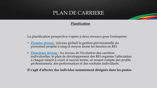 PLAN DE CARRIERE
Planification
La planification prospective s'opère à deux niveaux pour l'entreprise:
 Premier niveau : (niveau global) la gestion prévisionnelle du
personnel projette à long et moyen terme les besoins en RH.
 Deuxième niveau : Au niveau de l'évolution des carrières
individuelles, le plan de développement des RH organise l'affectation
à chaque salarié à court et moyen terme, en tenant compte des profils
professionnels, des performances et des souhaits individuels.
Il s'agit d'affecter des individus nommément désignés dans les postes.
 