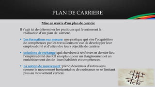 PLAN DE CARRIERE
Mise en œuvre d’un plan de carrière
Il s'agit ici de déterminer les pratiques qui favoriseront la
réalisation d’un plan de carrière.
 Les formations sur mesure: une pratique qui vise l’acquisition
de compétences par les travailleurs en vue de développer leur
employabilité et d’atteindre leurs objectifs de carrière.
 solutions de rechange :qui cherchent à renforcer en dernier lieu
l’employabilité des RH en optant pour un élargissement et un
enrichissement des de leurs habiletés et compétences.
 La notion de mouvement :prend désormais d’autres sens
comme le mouvement horizontal ou de croissance ne se limitant
plus au mouvement vertical.
 