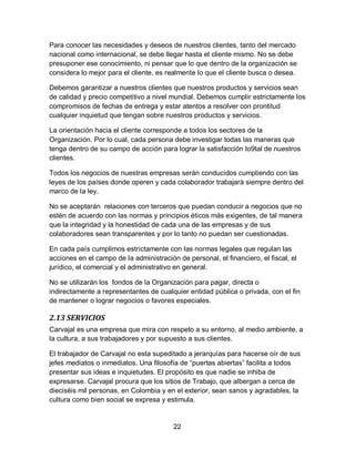 22
Para conocer las necesidades y deseos de nuestros clientes, tanto del mercado
nacional como internacional, se debe llegar hasta el cliente mismo. No se debe
presuponer ese conocimiento, ni pensar que lo que dentro de la organización se
considera lo mejor para el cliente, es realmente lo que el cliente busca o desea.
Debemos garantizar a nuestros clientes que nuestros productos y servicios sean
de calidad y precio competitivo a nivel mundial. Debemos cumplir estrictamente los
compromisos de fechas de entrega y estar atentos a resolver con prontitud
cualquier inquietud que tengan sobre nuestros productos y servicios.
La orientación hacia el cliente corresponde a todos los sectores de la
Organización. Por lo cual, cada persona debe investigar todas las maneras que
tenga dentro de su campo de acción para lograr la satisfacción to9tal de nuestros
clientes.
Todos los negocios de nuestras empresas serán conducidos cumpliendo con las
leyes de los países donde operen y cada colaborador trabajará siempre dentro del
marco de la ley.
No se aceptarán relaciones con terceros que puedan conducir a negocios que no
estén de acuerdo con las normas y principios éticos más exigentes, de tal manera
que la integridad y la honestidad de cada una de las empresas y de sus
colaboradores sean transparentes y por lo tanto no puedan ser cuestionadas.
En cada país cumplimos estrictamente con las normas legales que regulan las
acciones en el campo de la administración de personal, el financiero, el fiscal, el
jurídico, el comercial y el administrativo en general.
No se utilizarán los fondos de la Organización para pagar, directa o
indirectamente a representantes de cualquier entidad pública o privada, con el fin
de mantener o lograr negocios o favores especiales.
2.13 SERVICIOS
Carvajal es una empresa que mira con respeto a su entorno, al medio ambiente, a
la cultura, a sus trabajadores y por supuesto a sus clientes.
El trabajador de Carvajal no esta supeditado a jerarquías para hacerse oír de sus
jefes mediatos o inmediatos. Una filosofía de “puertas abiertas” facilita a todos
presentar sus ideas e inquietudes. El propósito es que nadie se inhiba de
expresarse. Carvajal procura que los sitios de Trabajo, que albergan a cerca de
dieciséis mil personas, en Colombia y en el exterior, sean sanos y agradables, la
cultura como bien social se expresa y estimula.
 