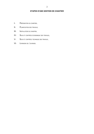 2

                      ETAPES D’UNE GESTION DE CHANTIER




I-     PRÉPARATION DU CHANTIER,

II-    PLANIFICATION DES TRAVAUX,

III-   INSTALLATION DU CHANTIER,

IV-    SUIVI ET CONTRÔLE ÉCONOMIQUE DES TRAVAUX,

V-     SUIVI ET CONTRÔLE TECHNIQUE DES TRAVAUX,

VI-    LIVRAISON DE L’OUVRAGE.
 
