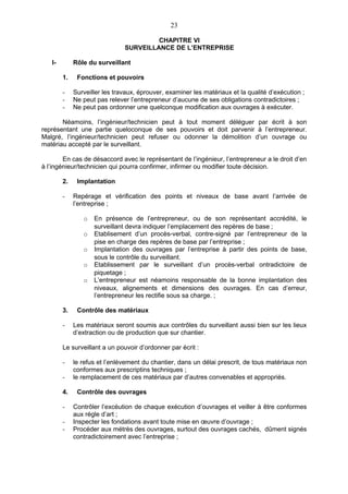 23

                                        CHAPITRE VI
                               SURVEILLANCE DE L’ENTREPRISE

   I-        Rôle du surveillant

        1.    Fonctions et pouvoirs

        -    Surveiller les travaux, éprouver, examiner les matériaux et la qualité d’exécution ;
        -    Ne peut pas relever l’entrepreneur d’aucune de ses obligations contradictoires ;
        -    Ne peut pas ordonner une quelconque modification aux ouvrages à exécuter.

       Néamoins, l’ingénieur/technicien peut à tout moment déléguer par écrit à son
représentant une partie queloconque de ses pouvoirs et doit parvenir à l’entrepreneur.
Malgré, l’ingénieur/technicien peut refuser ou odonner la démolition d’un ouvrage ou
matériau accepté par le surveillant.

        En cas de désaccord avec le représentant de l’ingénieur, l’entrepreneur a le droit d’en
à l’ingénieur/technicien qui pourra confirmer, infirmer ou modifier toute décision.

        2.    Implantation

        -    Repérage et vérification des points et niveaux de base avant l’arrivée de
             l’entreprise ;

                o   En présence de l’entrepreneur, ou de son représentant accrédité, le
                    surveillant devra indiquer l’emplacement des repères de base ;
                o   Etablisement d’un procès-verbal, contre-signé par l’entrepreneur de la
                    pise en charge des repères de base par l’entreprise ;
                o   Implantation des ouvrages par l’entreprise à partir des points de base,
                    sous le contrôle du surveillant.
                o   Etablissement par le surveillant d’un procès-verbal ontradictoire de
                    piquetage ;
                o   L’entrepreneur est néamoins responsable de la bonne implantation des
                    niveaux, alignements et dimensions des ouvrages. En cas d’erreur,
                    l’entrepreneur les rectifie sous sa charge. ;

        3.    Contrôle des matériaux

        -    Les matériaux seront soumis aux contrôles du surveillant aussi bien sur les lieux
             d’extraction ou de production que sur chantier.

        Le surveillant a un pouvoir d’ordonner par écrit :

        -    le refus et l’enlèvement du chantier, dans un délai prescrit, de tous matériaux non
             conformes aux prescriptins techniques ;
        -    le remplacement de ces matériaux par d’autres convenables et appropriés.

        4.    Contrôle des ouvrages

        -    Contrôler l’excéution de chaque exécution d’ouvrages et veiller à être conformes
             aux régle d’art ;
        -    Inspecter les fondations avant toute mise en œuvre d’ouvrage ;
        -    Procéder aux métrès des ouvrages, surtout des ouvrages cachés, dûment signés
             contradictoirement avec l’entreprise ;
 