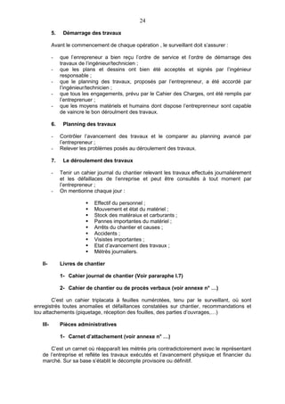 24

          5.    Démarrage des travaux

          Avant le commencement de chaque opération , le surveillant doit s’assurer :

          -    que l’enrepreneur a bien reçu l’ordre de service et l’ordre de démarrage des
               travaux de l’ingénieur/technicien ;
          -    que les plans et dessins ont bien été acceptés et signés par l’ingénieur
               responsable ;
          -    que le planning des travaux, proposés par l’entrepreneur, a été accordé par
               l’ingénieur/technicien ;
          -    que tous les engagements, prévu par le Cahier des Charges, ont été remplis par
               l’entreprenuer ;
          -    que les moyens matériels et humains dont dispose l’entreprenneur sont capable
               de vaincre le bon déroulment des travaux.

          6.    Planning des travaux

          -    Contrôler l’avancement des travaux et le comparer au planning avancé par
               l’entrepreneur ;
          -    Relever les problèmes posés au déroulement des travaux.

          7.    Le déroulement des travaux

          -    Tenir un cahier journal du chantier relevant les travaux effectués journaliérement
               et les défaillaces de l’enreprise et peut être consultés à tout moment par
               l’entrepreneur ;
          -    On mentionne chaque jour :

                             Effectif du personnel ;
                             Mouvement et état du matériel ;
                             Stock des matéraiux et carburants ;
                             Pannes importantes du matériel ;
                             Arrêts du chantier et causes ;
                             Accidents ;
                             Visistes importantes ;
                             Etat d’avancement des travaux ;
                             Métrès journaliers.

   II-         Livres de chantier

               1- Cahier journal de chantier (Voir pararaphe I.7)

               2- Cahier de chantier ou de procès verbaux (voir annexe n° …)

        C’est un cahier triplacata à feuilles numérotées, tenu par le surveillant, où sont
enregistrés toutes anomalies et défaillances constatées sur chantier, recommandations et
tou attachements (piquetage, réception des fouilles, des parties d’ouvrages,…)

   III-        Pièces administratives

               1- Carnet d’attachement (voir annexe n° …)

       C’est un carnet où réapparaît les mètrés pris contradictoirement avec le représentant
   de l’entreprise et reflète les travaux exécutés et l’avancement physique et financier du
   marché. Sur sa base s’établit le décompte provisoire ou définitif.
 