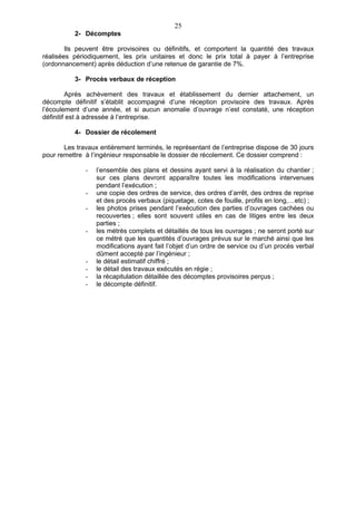 25
          2- Décomptes

        Ils peuvent être provisoires ou définitifs, et comportent la quantité des travaux
réalisées périodiquement, les prix unitaires et donc le prix total à payer à l’entreprise
(ordonnancement) après déduction d’une retenue de garantie de 7%.

          3- Procès verbaux de réception

         Après achèvement des travaux et établissement du dernier attachement, un
décompte définitif s’établit accompagné d’une réception provisoire des travaux. Après
l’écoulement d’une année, et si aucun anomalie d’ouvrage n’est constaté, une réception
définitif est à adressée à l’entreprise.

          4- Dossier de récolement

       Les travaux entièrement terminés, le représentant de l’entreprise dispose de 30 jours
pour remettre à l’ingénieur responsable le dossier de récolement. Ce dossier comprend :

              -   l’ensemble des plans et dessins ayant servi à la réalisation du chantier ;
                  sur ces plans devront apparaître toutes les modifications intervenues
                  pendant l’exécution ;
              -   une copie des ordres de service, des ordres d’arrêt, des ordres de reprise
                  et des procès verbaux (piquetage, cotes de fouille, profils en long,…etc) ;
              -   les photos prises pendant l’exécution des parties d’ouvrages cachées ou
                  recouvertes ; elles sont souvent utiles en cas de litiges entre les deux
                  parties ;
              -   les métrès complets et détaillés de tous les ouvrages ; ne seront porté sur
                  ce métré que les quantités d’ouvrages prévus sur le marché ainsi que les
                  modifications ayant fait l’objet d’un ordre de service ou d’un procès verbal
                  dûment accepté par l’ingénieur ;
              -   le détail estimatif chiffré ;
              -   le détail des travaux exécutés en régie ;
              -   la récapitulation détaillée des décomptes provisoires perçus ;
              -   le décompte définitif.
 