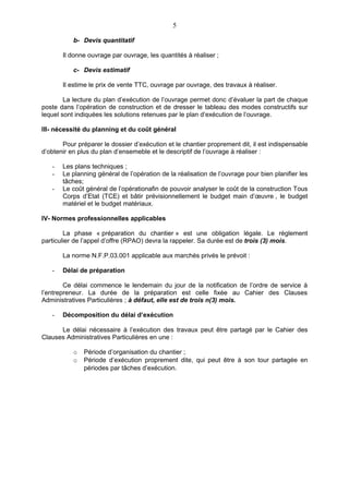 5

           b- Devis quantitatif

       Il donne ouvrage par ouvrage, les quantités à réaliser ;

           c- Devis estimatif

       Il estime le prix de vente TTC, ouvrage par ouvrage, des travaux à réaliser.

        La lecture du plan d’exécution de l’ouvrage permet donc d’évaluer la part de chaque
poste dans l’opération de construction et de dresser le tableau des modes constructifs sur
lequel sont indiquées les solutions retenues par le plan d’exécution de l’ouvrage.

III- nécessité du planning et du coût général

       Pour préparer le dossier d’exécution et le chantier proprement dit, il est indispensable
d’obtenir en plus du plan d’ensemeble et le descriptif de l’ouvrage à réaliser :

   -   Les plans techniques ;
   -   Le planning général de l’opération de la réalisation de l’ouvrage pour bien planifier les
       tâches;
   -   Le coût général de l’opérationafin de pouvoir analyser le coût de la construction Tous
       Corps d’Etat (TCE) et bâtir prévisionnellement le budget main d’œuvre , le budget
       matériel et le budget matériaux.

IV- Normes professionnelles applicables

        La phase « préparation du chantier » est une obligation légale. Le règlement
particulier de l’appel d’offre (RPAO) devra la rappeler. Sa durée est de trois (3) mois.

       La norme N.F.P.03.001 applicable aux marchés privés le prévoit :

   -   Délai de préparation

        Ce délai commence le lendemain du jour de la notification de l’ordre de service à
l’entrepreneur. La durée de la préparation est celle fixée au Cahier des Clauses
Administratives Particulières ; à défaut, elle est de trois n(3) mois.

   -   Décomposition du délai d’exécution

      Le délai nécessaire à l’exécution des travaux peut être partagé par le Cahier des
Clauses Administratives Particulières en une :

           o   Période d’organisation du chantier ;
           o   Période d’exécution proprement dite, qui peut être à son tour partagée en
               périodes par tâches d’exécution.
 