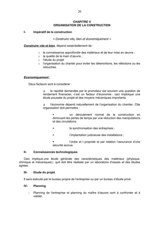 20


                                        CHAPITRE V
                             ORGANISATION DE LA CONSTRUCTION

   I-         Impératif de la construction

                            « Construire vite, bien et économiquement »

   Construire vite et bien, dépend essentiellement de :

                 o   la connaissance approfondie des matériaux et de leur mise en œuvre ;
                 o   la qualité de la main d’œuvre ;
                 o   l’étude du projet
                 o   l’organisation du chanter pour éviter les déteriortions, les réfections ou les
                     retouches.


   Economiquement ;

          Deux facteurs sont à considérer :

                         la rapidité demandée par le promoteur est souvent une question de
                     rendement finanacier, c’est un facteur d’économie : ceci imploique une
                     étude poussée du projet et des moyens mécaniques importants.

                         l’économie dépend naturellement de l’organisation du chantier. Ctte
                     organisation doit permettre :

                                         un déroulement normal de la construction en
                            diminuant les pertes de temps par une réduction des manipulations
                            et des circulations

                                         la synchronsation des entreprises ;

                                         l’implantation judicieuse des installations ;

                                        l’ordre et l propreté et par relation l’assurance d’une
                            sécurité accrue.

   II-        Connaissances technologiques

   Ceci implique une étude générale des caractéristiques des matériaux (physique,
chimique et mécaniques) ; quit doit être réalisée par un laboratoire d’essais et des études
agrées.

   III-       Etude du projet

   Il sera exécuté par le bureau propre de l’entreprise ou par un bureau d’étude privé.

   IV-        Planning

          -   Planning de l’entreprise et planning du maître d’œuvre sont à confronter et à
              valider.
 