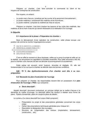 4
      Préparer un chantier, c’est faire coincider la commande du client et les
moyens de l’entreprise de construction.

        Par moyens, on entend :

   -    Le poste main d’œuvre, constitué par les ouvrier et le personnel d’encadrement ;
   -    Le poste matériaux, comprenant les matériau et les fournitures ;
   -    Le poste matériel, composé du matériel de mise en œuvre.

       Préparer un chantier, c’est donc évaluer les besions et les coûts des matériels, des
matériau et de la main d’œuvre qui seront nécessaire à la réalisation d’un ouvrage.

II- Objectifs

        II.1- Importance de la phase « Préparation du chantier »

        Dans le déroulement d’une opération de construction, cette phase occupe une
position clé comme le montre l’organigramme suivant :

   1-   ANALYSE DU MARCHÉ DE LA COMMANDE        ;
   2-   PRÉPARTION DU DOSSIER D’EXÉCUTION   ;
   3-   PRÉPARTION DU CHANTIER   ;
   4-   ACHATS-APPROVISIONNEMENTS    ;
   5-   EXÉCUTION DES TRAVAUX.


         C’est en effet le moment où deux équipoes, celles qui a conçu le projet et celle qui va
le réaliser, se rencontrent et s’apprêtent à travailler ensemble. Plus cette rencontre a lieu tôt,
plus le chantier a de chances de bein se dérouler économiquement et socialement.

      Cette pahse est souvent, sinon toujours, écourtée et négligée. Or, elle est
fondamentale si l’on eut que le chantier se déroule dans de bonnes conditions.

      N.B : 70 % des dysfonctionnements d’un chantier sont dûs à sa non-
préparation.

        II.2- Nécessité du plan d’exécution de l’ouvrage

      Pour préparer un chantier, les responsables doivent être en possession d’un plan
d’éxecution de l’ouvrage « PEO » qui comprend :

           a- Devis descriptif :

    Appelé descriptif, document contractuel, en principe rédigé par le maître d’œuvre à la
demande du maître d’ouvrage. Le descriptif définit les travaux à réaliser sous forme de
plans : Pplans d’ensemble, plans en coupe et plans de détails ;

   Le contenu d’un devis descriptif tout corps d’état comprend :

           o    Présentation du projet et des prescriptions générales concernant les corps
                d’état ;
           o    Cahier des prescriptions techniques générales pour chaque lot ;
           o    Description et désignation des ouvrages ;
           o    Structure de l’organisation des travaux (implantation, terrassement,
                construction,…etc).
 