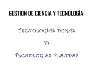 GESTION DE CIENCIA Y TECNOLOGÍA
TECNOLOGÍAS DURAS
Vs
TECNOLOGIAS BLANDAS

 