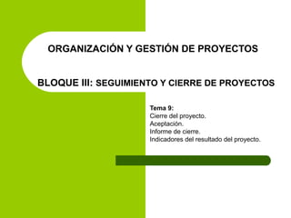 ORGANIZACIÓN Y GESTIÓN DE PROYECTOS
BLOQUE III: SEGUIMIENTO Y CIERRE DE PROYECTOS
Tema 9:
Cierre del proyecto.
Aceptación.
Informe de cierre.
Indicadores del resultado del proyecto.
 