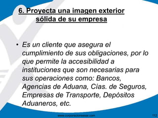 6. Proyecta una imagen exterior
sólida de su empresa
• Es un cliente que asegura el
cumplimiento de sus obligaciones, por lo
que permite la accesibilidad a
instituciones que son necesarias para
sus operaciones como: Bancos,
Agencias de Aduana, Cías. de Seguros,
Empresas de Transporte, Depósitos
Aduaneros, etc.
112www.corporacionsesar.com
 