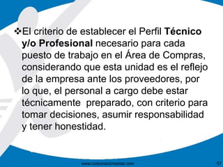 El criterio de establecer el Perfil Técnico
y/o Profesional necesario para cada
puesto de trabajo en el Área de Compras,
considerando que esta unidad es el reflejo
de la empresa ante los proveedores, por
lo que, el personal a cargo debe estar
técnicamente preparado, con criterio para
tomar decisiones, asumir responsabilidad
y tener honestidad.
www.corporacionsesar.com 57
 