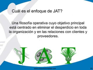 Cuál es el enfoque de JAT?
Una filosofía operativa cuyo objetivo principal
está centrado en eliminar el desperdicio en toda
la organización y en las relaciones con clientes y
proveedores.
www.corporacionsesar.com 83
 