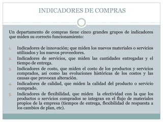 INDICADORES DE COMPRAS
Un departamento de compras tiene cinco grandes grupos de indicadores
que miden su correcto funcionamiento:
1. Indicadores de innovación; que miden los nuevos materiales o servicios
utilizados y los nuevos proveedores.
2. Indicadores de servicios, que miden las cantidades entregadas y el
tiempo de entrega.
3. Indicadores de costo, que miden el costo de los productos y servicios
comprados, así como las evoluciones históricas de los costos y las
causas que provocan alteración.
4. Indicadores de calidad, que miden la calidad del producto o servicio
comprado.
5. Indicadores de flexibilidad, que miden la efectividad con la que los
productos o servicios comprados se integran en el flujo de materiales
propios de la empresa (tiempos de entrega, flexibilidad de respuesta a
los cambios de plan, etc).
 
