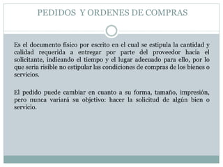 PEDIDOS Y ORDENES DE COMPRAS
Es el documento físico por escrito en el cual se estipula la cantidad y
calidad requerida a entregar por parte del proveedor hacia el
solicitante, indicando el tiempo y el lugar adecuado para ello, por lo
que seria risible no estipular las condiciones de compras de los bienes o
servicios.
El pedido puede cambiar en cuanto a su forma, tamaño, impresión,
pero nunca variará su objetivo: hacer la solicitud de algún bien o
servicio.
 