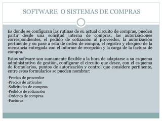 SOFTWARE O SISTEMAS DE COMPRAS
Es donde se configuran las rutinas de su actual circuito de compras, pueden
partir desde una solicitud interna de compras, las autorizaciones
correspondientes, el pedido de cotización al proveedor, la autorización
pertinente y su pase a esta de orden de compra, el registro y chequeo de la
mercancía entregada con el informe de recepción y la carga de la factura de
compra.
Estos software son sumamente flexible a la hora de adaptarse a su esquema
administrativo de gestión, configurar el circuito que desee, con el esquema
de formularios, puntos de autorización y control que considere pertinente,
entre estos formularios se pueden nombrar:
•Precios de proveedor
•Precios de artículos
•Solicitudes de compras
•Pedidos de cotización
•Ordenes de compras
•Facturas
 